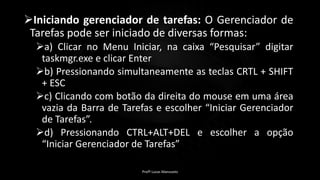 Iniciando gerenciador de tarefas: O Gerenciador de
Tarefas pode ser iniciado de diversas formas:
a) Clicar no Menu Iniciar, na caixa “Pesquisar” digitar
taskmgr.exe e clicar Enter
b) Pressionando simultaneamente as teclas CRTL + SHIFT
+ ESC
c) Clicando com botão da direita do mouse em uma área
vazia da Barra de Tarefas e escolher “Iniciar Gerenciador
de Tarefas”.
d) Pressionando CTRL+ALT+DEL e escolher a opção
“Iniciar Gerenciador de Tarefas”
Profº Lucas Mansueto
 