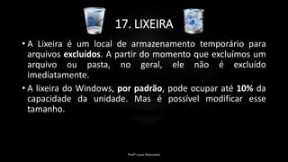 17. LIXEIRA
• A Lixeira é um local de armazenamento temporário para
arquivos excluídos. A partir do momento que excluímos um
arquivo ou pasta, no geral, ele não é excluído
imediatamente.
• A lixeira do Windows, por padrão, pode ocupar até 10% da
capacidade da unidade. Mas é possível modificar esse
tamanho.
Profº Lucas Mansueto
 