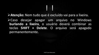 ! !
Atenção: Nem tudo que é excluído vai para a lixeira.
Caso desejar apagar um arquivo no Windows
burlando a lixeira, o usuário deverá combinar as
teclas SHIFT + Delete. O arquivo será apagado
permanentemente.
Profº Lucas Mansueto
 