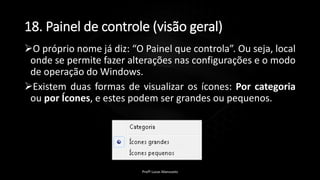 18. Painel de controle (visão geral)
O próprio nome já diz: “O Painel que controla”. Ou seja, local
onde se permite fazer alterações nas configurações e o modo
de operação do Windows.
Existem duas formas de visualizar os ícones: Por categoria
ou por Ícones, e estes podem ser grandes ou pequenos.
Profº Lucas Mansueto
 