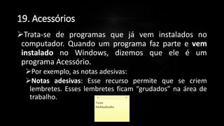 19. Acessórios
Trata-se de programas que já vem instalados no
computador. Quando um programa faz parte e vem
instalado no Windows, dizemos que ele é um
programa Acessório.
Por exemplo, as notas adesivas:
Notas adesivas: Esse recurso permite que se criem
lembretes. Esses lembretes ficam “grudados” na área de
trabalho.
Profº Lucas Mansueto
 