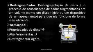 Desfragmentador: Desfragmentação de disco é o
processo de consolidação de dados fragmentados em
um volume (como um disco rígido ou um dispositivo
de armazenamento) para que ele funcione de forma
mais eficiente.
Acessando:
oPropriedades do disco 
oAba Ferramentas 
oDesfragmentar Agora.
Profº Lucas Mansueto
 