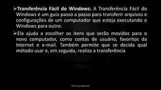 Transferência Fácil do Windows: A Transferência Fácil do
Windows é um guia passo a passo para transferir arquivos e
configurações de um computador que esteja executando o
Windows para outro.
Ela ajuda a escolher os itens que serão movidos para o
novo computador, como contas de usuário, favoritos da
Internet e e-mail. Também permite que se decida qual
método usar e, em seguida, realiza a transferência
Profº Lucas Mansueto
 