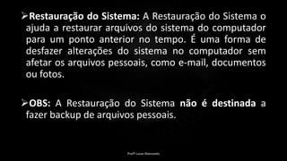 Restauração do Sistema: A Restauração do Sistema o
ajuda a restaurar arquivos do sistema do computador
para um ponto anterior no tempo. É uma forma de
desfazer alterações do sistema no computador sem
afetar os arquivos pessoais, como e-mail, documentos
ou fotos.
OBS: A Restauração do Sistema não é destinada a
fazer backup de arquivos pessoais.
Profº Lucas Mansueto
 
