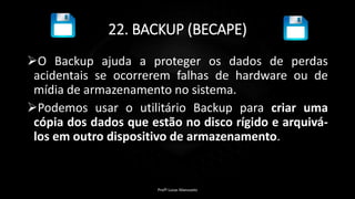 22. BACKUP (BECAPE)
O Backup ajuda a proteger os dados de perdas
acidentais se ocorrerem falhas de hardware ou de
mídia de armazenamento no sistema.
Podemos usar o utilitário Backup para criar uma
cópia dos dados que estão no disco rígido e arquivá-
los em outro dispositivo de armazenamento.
Profº Lucas Mansueto
 