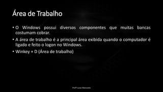 Área de Trabalho
• O Windows possui diversos componentes que muitas bancas
costumam cobrar.
• A área de trabalho é a principal área exibida quando o computador é
ligado e feito o logon no Windows.
• Winkey + D (Área de trabalho)
Profº Lucas Mansueto
 