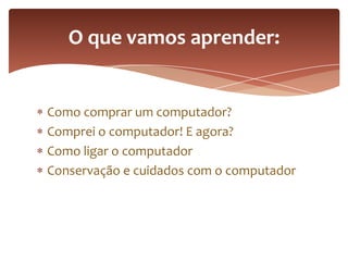 Como comprar um computador?
Comprei o computador! E agora?
Como ligar o computador
Conservação e cuidados com o computador
O que vamos aprender:
 