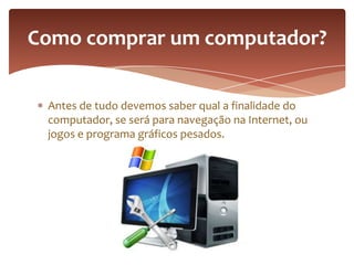 Antes de tudo devemos saber qual a finalidade do
computador, se será para navegação na Internet, ou
jogos e programa gráficos pesados.
Como comprar um computador?
 