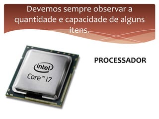 Devemos sempre observar a
quantidade e capacidade de alguns
itens.
PROCESSADOR
 