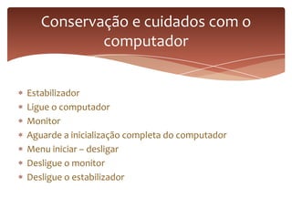 Estabilizador
Ligue o computador
Monitor
Aguarde a inicialização completa do computador
Menu iniciar – desligar
Desligue o monitor
Desligue o estabilizador
Conservação e cuidados com o
computador
 