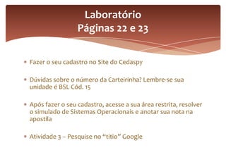Fazer o seu cadastro no Site do Cedaspy
Dúvidas sobre o número da Carteirinha? Lembre-se sua
unidade é BSL Cód. 15
Após fazer o seu cadastro, acesse a sua área restrita, resolver
o simulado de Sistemas Operacionais e anotar sua nota na
apostila
Atividade 3 – Pesquise no “titio” Google
Laboratório
Páginas 22 e 23
 