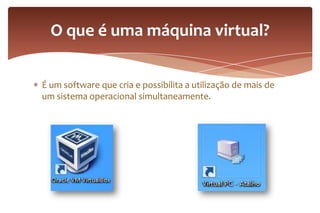 É um software que cria e possibilita a utilização de mais de
um sistema operacional simultaneamente.
O que é uma máquina virtual?
 
