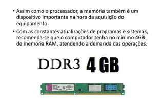 • Assim como o processador, a memória também é um
dispositivo importante na hora da aquisição do
equipamento.
• Com as constantes atualizações de programas e sistemas,
recomenda-se que o computador tenha no mínimo 4GB
de memória RAM, atendendo a demanda das operações.

 