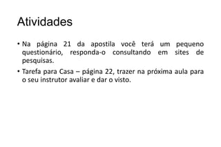 Atividades
• Na página 21 da apostila você terá um pequeno
questionário, responda-o consultando em sites de
pesquisas.
• Tarefa para Casa – página 22, trazer na próxima aula para
o seu instrutor avaliar e dar o visto.

 