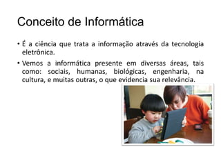 Conceito de Informática
• É a ciência que trata a informação através da tecnologia
eletrônica.
• Vemos a informática presente em diversas áreas, tais
como: sociais, humanas, biológicas, engenharia, na
cultura, e muitas outras, o que evidencia sua relevância.

 