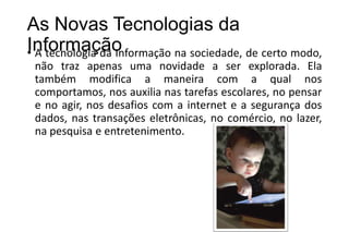 As Novas Tecnologias da
Informação
• A tecnologia da Informação na sociedade, de certo modo,
não traz apenas uma novidade a ser explorada. Ela
também modifica a maneira com a qual nos
comportamos, nos auxilia nas tarefas escolares, no pensar
e no agir, nos desafios com a internet e a segurança dos
dados, nas transações eletrônicas, no comércio, no lazer,
na pesquisa e entretenimento.

 