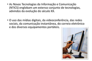 • As Novas Tecnologias da Informação e Comunicação
(NTICS) englobam um extenso conjunto de tecnologias,
advindos da evolução do século XX.
• O uso das mídias digitais, da videoconferência, das redes
sociais, da comunicação instantânea, do correio eletrônico
e dos diversos equipamentos portáteis.

 