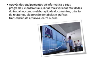 • Através dos equipamentos de informática e seus
programas, é possível auxiliar as mais variadas atividades
do trabalho, como a elaboração de documentos, criação
de relatórios, elaboração de tabelas e gráficos,
transmissão de arquivos, entre outros.

 