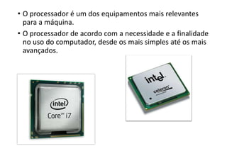 • O processador é um dos equipamentos mais relevantes
para a máquina.
• O processador de acordo com a necessidade e a finalidade
no uso do computador, desde os mais simples até os mais
avançados.

 