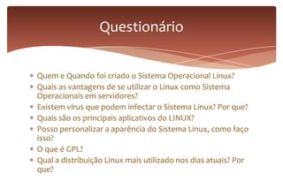 Quem e Quando foi criado o Sistema Operacional Linux?
Quais as vantagens de se utilizar o Linux como Sistema
Operacionais em servidores?
Existem vírus que podem infectar o Sistema Linux? Por que?
Quais são os principais aplicativos do LINUX?
Posso personalizar a aparência do Sistema Linux, como faço
isso?
O que é GPL?
Qual a distribuição Linux mais utilizado nos dias atuais? Por
que?
Questionário
 
