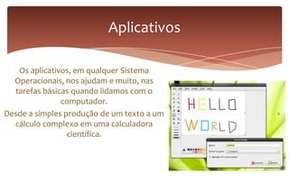 Os aplicativos, em qualquer Sistema
Operacionais, nos ajudam e muito, nas
tarefas básicas quando lidamos com o
computador.
Desde a simples produção de um texto a um
cálculo complexo em uma calculadora
científica.
Aplicativos
 
