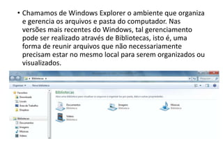• Chamamos de Windows Explorer o ambiente que organiza
e gerencia os arquivos e pasta do computador. Nas
versões mais recentes do Windows, tal gerenciamento
pode ser realizado através de Bibliotecas, isto é, uma
forma de reunir arquivos que não necessariamente
precisam estar no mesmo local para serem organizados ou
visualizados.

 