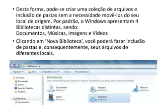 • Desta forma, pode-se criar uma coleção de arquivos e
inclusão de pastas sem a necessidade movê-los do seu
local de origem. Por padrão, o Windows apresentam 4
Bibliotecas distintas, sendo:
Documentos, Músicas, Imagens e Vídeos
• Clicando em ‘Nova Biblioteca’, você poderá fazer inclusão
de pastas e, consequentemente, seus arquivos de
diferentes locais.

 