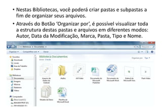 • Nestas Bibliotecas, você poderá criar pastas e subpastas a
fim de organizar seus arquivos.
• Através do Botão ‘Organizar por’, é possível visualizar toda
a estrutura destas pastas e arquivos em diferentes modos:
Autor, Data da Modificação, Marca, Pasta, Tipo e Nome.

 