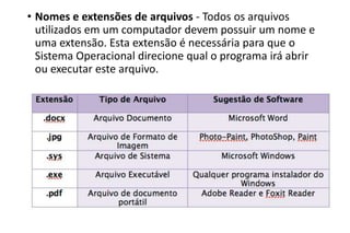 • Nomes e extensões de arquivos - Todos os arquivos
utilizados em um computador devem possuir um nome e
uma extensão. Esta extensão é necessária para que o
Sistema Operacional direcione qual o programa irá abrir
ou executar este arquivo.

 