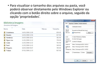 • Para visualizar o tamanho dos arquivos ou pasta, você
poderá observar diretamente pelo Windows Explorer ou
clicando com o botão direito sobre o arquivo, seguido da
opção ‘propriedades’.

 