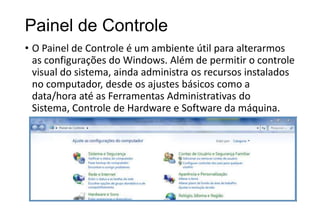 Painel de Controle
• O Painel de Controle é um ambiente útil para alterarmos
as configurações do Windows. Além de permitir o controle
visual do sistema, ainda administra os recursos instalados
no computador, desde os ajustes básicos como a
data/hora até as Ferramentas Administrativas do
Sistema, Controle de Hardware e Software da máquina.

 