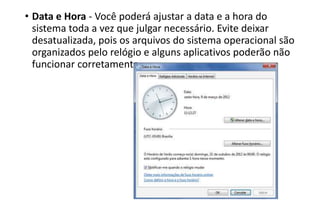 • Data e Hora - Você poderá ajustar a data e a hora do
sistema toda a vez que julgar necessário. Evite deixar
desatualizada, pois os arquivos do sistema operacional são
organizados pelo relógio e alguns aplicativos poderão não
funcionar corretamente.

 