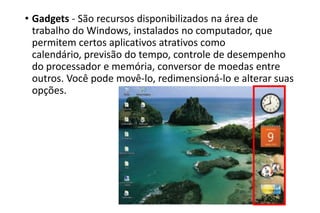 • Gadgets - São recursos disponibilizados na área de
trabalho do Windows, instalados no computador, que
permitem certos aplicativos atrativos como
calendário, previsão do tempo, controle de desempenho
do processador e memória, conversor de moedas entre
outros. Você pode movê-lo, redimensioná-lo e alterar suas
opções.

 