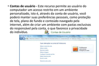• Contas de usuário - Este recurso permite ao usuário do
computador um acesso restrito em um ambiente
personalizado, isto é, através da conta de usuário, você
poderá manter suas preferências pessoais, como proteção
de tela, plano de fundo e conteúdo navegado pela
internet, além de criar um ambiente com pastas exclusivas
do responsável pela conta, o que favorece a privacidade
do indivíduo.

 