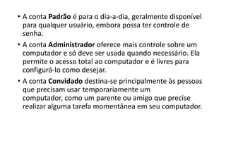 • A conta Padrão é para o dia-a-dia, geralmente disponível
para qualquer usuário, embora possa ter controle de
senha.
• A conta Administrador oferece mais controle sobre um
computador e só deve ser usada quando necessário. Ela
permite o acesso total ao computador e é livres para
configurá-lo como desejar.
• A conta Convidado destina-se principalmente às pessoas
que precisam usar temporariamente um
computador, como um parente ou amigo que precise
realizar alguma tarefa momentânea em seu computador.

 