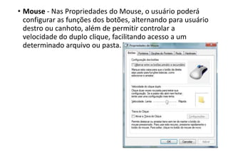 • Mouse - Nas Propriedades do Mouse, o usuário poderá
configurar as funções dos botões, alternando para usuário
destro ou canhoto, além de permitir controlar a
velocidade do duplo clique, facilitando acesso a um
determinado arquivo ou pasta.

 