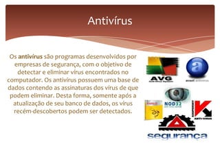 Os antivírus são programas desenvolvidos por
empresas de segurança, com o objetivo de
detectar e eliminar vírus encontrados no
computador. Os antivírus possuem uma base de
dados contendo as assinaturas dos vírus de que
podem eliminar. Desta forma, somente após a
atualização de seu banco de dados, os vírus
recém-descobertos podem ser detectados.
Antivírus
 