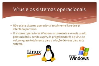 Não existe sistema operacional totalmente livre de ser
infectado por vírus.
O sistema operacional Windows atualmente é o mais usado
pelos usuários, sendo assim, os programadores de vírus se
voltam quase totalmente para a criação de vírus para este
sistema.
Vírus e os sistemas operacionais
 