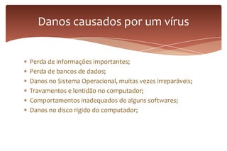 Perda de informações importantes;
Perda de bancos de dados;
Danos no Sistema Operacional, muitas vezes irreparáveis;
Travamentos e lentidão no computador;
Comportamentos inadequados de alguns softwares;
Danos no disco rígido do computador;
Danos causados por um vírus
 