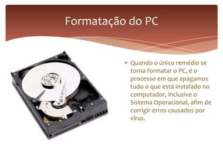 Quando o único remédio se
torna formatar o PC, é o
processo em que apagamos
tudo o que está instalado no
computador, inclusive o
Sistema Operacional, afim de
corrigir erros causados por
vírus.
Formatação do PC
 