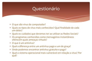 O que são vírus de computador?
Quais os tipos de vírus mais conhecidos? Qual finalidade de cada
um deles?
Quais os cuidados que devemos ter ao utilizar as Redes Sociais?
Os programas conhecidos como mensageiros instantâneos
oferecem quais ameaças virtuais?
O que é um antivírus?
Qual a diferença entre um antivírus pago e um de graça?
Onde podemos encontrar antivírus gratuito e pago?
Qual o sistema operacional mais vulnerável em relação a vírus? Por
quê?
Questionário
 