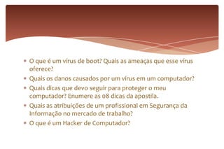 O que é um vírus de boot? Quais as ameaças que esse vírus
oferece?
Quais os danos causados por um vírus em um computador?
Quais dicas que devo seguir para proteger o meu
computador? Enumere as 08 dicas da apostila.
Quais as atribuições de um profissional em Segurança da
Informação no mercado de trabalho?
O que é um Hacker de Computador?
 