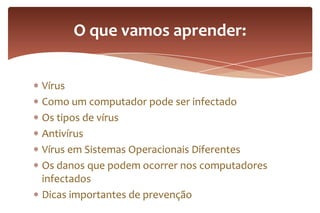 Vírus
Como um computador pode ser infectado
Os tipos de vírus
Antivírus
Vírus em Sistemas Operacionais Diferentes
Os danos que podem ocorrer nos computadores
infectados
Dicas importantes de prevenção
O que vamos aprender:
 