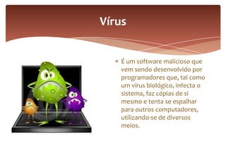 É um software malicioso que
vem sendo desenvolvido por
programadores que, tal como
um vírus biológico, infecta o
sistema, faz cópias de si
mesmo e tenta se espalhar
para outros computadores,
utilizando-se de diversos
meios.
Vírus
 
