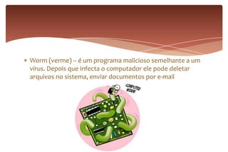 Worm (verme) – é um programa malicioso semelhante a um
vírus. Depois que infecta o computador ele pode deletar
arquivos no sistema, enviar documentos por e-mail
 