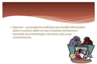 Spyware – um programa malicioso que recolhe informações
sobre o usuário, sobre os seus costumes na internet e
transmite essa informação a terceiros, sem o seu
consentimento.
 