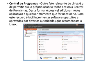 • Central de Programas - Outro fato relevante do Linux é o
de permitir que o próprio usuário tenha acesso a Central
de Programas. Desta forma, é possível adicionar novos
aplicativos a qualquer momento que for necessário. Com
este recurso é fácil incrementar softwares gratuitos e
aprovados por diversas autoridades que recomendam o
Linux.

 