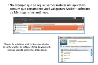 • No exemplo que se segue, vamos instalar um aplicativo
comum que certamente você vai gostar: AMSN – software
de Mensagens Instantâneas.

Depois de instalado, você terá acesso a todas
as configurações do Software MSN da Microsoft,
inclusive usando as mesmas credenciais.

 