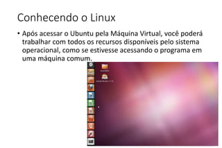 Conhecendo o Linux
• Após acessar o Ubuntu pela Máquina Virtual, você poderá
trabalhar com todos os recursos disponíveis pelo sistema
operacional, como se estivesse acessando o programa em
uma máquina comum.

 