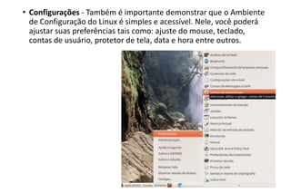 • Configurações - Também é importante demonstrar que o Ambiente
de Configuração do Linux é simples e acessível. Nele, você poderá
ajustar suas preferências tais como: ajuste do mouse, teclado,
contas de usuário, protetor de tela, data e hora entre outros.

 